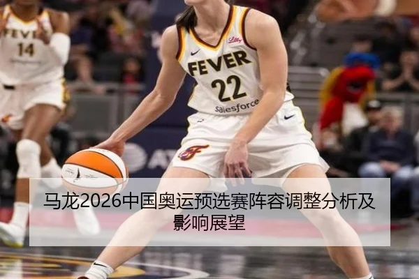 马龙2026中国奥运预选赛阵容调整分析及影响展望