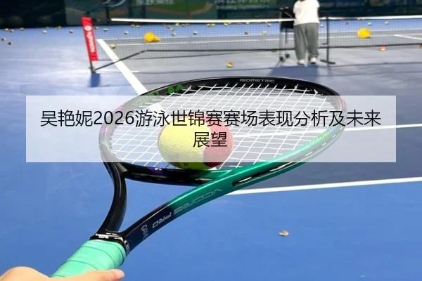 吴艳妮2026游泳世锦赛赛场表现分析及未来展望