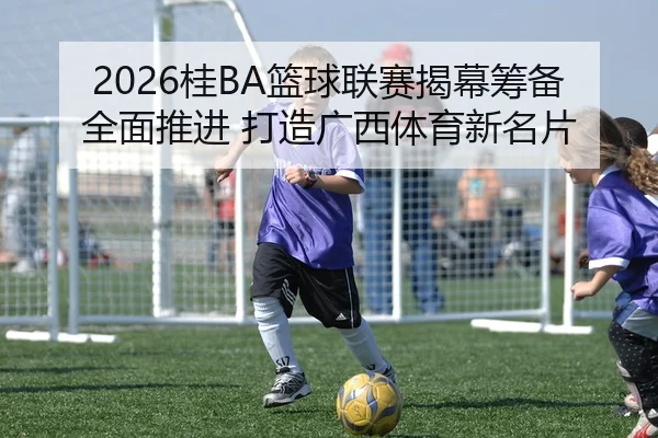 2026桂BA篮球联赛揭幕筹备全面推进 打造广西体育新名片